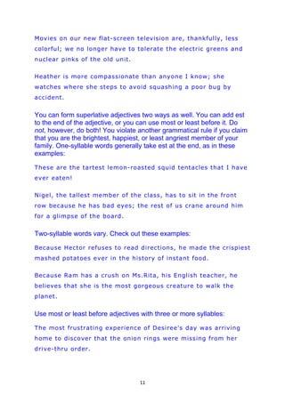 Movies on our new flat-screen television are, thankfully, less
colorful; we no longer have to tolerate the electric greens and
nuclear pinks of the old unit.

Heather is more compassionate than anyone I know; she
watches where she steps to avoid squashing a poor bug by
accident.


You can form superlative adjectives two ways as well. You can add est
to the end of the adjective, or you can use most or least before it. Do
not, however, do both! You violate another grammatical rule if you claim
that you are the brightest, happiest, or least angriest member of your
family. One-syllable words generally take est at the end, as in these
examples:

These are the tartest lemon-roasted squid tentacles that I have
ever eaten!

Nigel, the tallest member of the class, has to sit in the front
row because he has bad eyes; the rest of us crane around him
for a glimpse of the board.


Two-syllable words vary. Check out these examples:

Because Hector refuses to read directions, he made the crispiest
mashed potatoes ever in the history of instant food.

Because Ram has a crush on Ms.Rita, his English teacher, he
believes that she is the most gorgeous creature to walk the
planet.


Use most or least before adjectives with three or more syllables:

The most frustrating experience of Desiree's day was arriving
home to discover that the onion rings were missing from her
drive-thru order.




                                    11
 