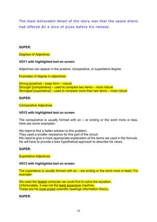 The least believable detail of the story was that the space aliens
had offered Ali a slice of pizza before his release.




SUPER:

Degrees of Adjectives

VO11 with highlighted text on screen

Adjectives can appear in the positive, comparative, or superlative degree.

Examples of degree in adjectives:

Strong [positive] – base form – robust
Stronger [comparative] – used to compare two items – more robust
Strongest [superlative] – used to compare more than two items – most robust

SUPER:

Comparative Adjectives

VO12 with highlighted text on screen

The comparative is usually formed with an – er ending or the word more or less.
Here are some examples-

We need to find a better solution to this problem.
They used a smaller resistance for this part of the circuit.
We need to give a more appropriate explanation of the terms we used in the formula.
He will have to provide a less hypothetical approach to describe his views.

SUPER:

Superlative Adjectives

VO13 with highlighted text on screen

The superlative is usually formed with an – est ending or the word most or least. For
example-

We used the fastest computer we could find to solve the equation.
Unfortunately, it was not the least expensive machine.
These are his most prized scientific readings information theory.

SUPER:



                                         12
 