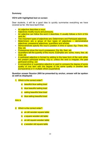 Summary

VO14 with highlighted text on screen

Dear students, it will be a good idea to quickly summarise everything we have
covered so far. We have learnt that-

   •   An adjective describes a noun.
   •   Adjectives modify nouns and pronouns.
   •   An adjective can follow the word it describes. It usually follows a form of the
       verb be.
   •   Two important types of adjectives are- Determiners and Participial adjectives
   •   Determiners are a group of four types of adjectives – demonstrative
       adjectives, possessive adjectives, quantifiers and articles.
   •   Demonstratives specify the noun’s position in time or space. Eg- There, this,
       they, etc
   •   Possessives show the noun’s possession. Eg- My, their, etc
   •   Quantifiers tell the quantity of the nouns. Examples are- some, many, few, all,
       most, etc
   •   A participial adjective is formed by adding to the base form of the verb either
       the present participial ending –ing or, unless the verb is irregular, the past
       participial ending –ed.
   •   A comparative or superlative adjective is used to compare the degree of some
       quality of one item with the degree of the same quality in another item
       [comparative] or in multiple others [superlative]

Question answer Session (Will be presented by anchor, answer will be spoken
as well as displayed)

   1. Which is the correct order?
            a. beautiful blue sailing boat
            b. blue beautiful sailing boat
            c. sailing beautiful blue boat
            d. blue sailing beautiful boat
   Ans. a


   2. Which is the correct order?
            a. an old wooden square table
            b. a square wooden old table
            c. an old square wooden table
            d. a wooden old square table



                                             13
 