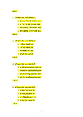 Ans. c


3. Which is the correct order?
         a. an new French exciting band
         b. a French new exciting band
         c. an exciting French new band
         d. an exciting new French band
Ans. d


4. Which is the correct order?
         a. red big plastic hat
         b. big red plastic hat
         c. plastic big red hat
         d. bit plastic red hat
Ans. b


5. Which is the correct order?
         a. small Japanese serving bowl
         b. Japanese small serving bowl
         c. small serving Japanese bowl
         d. serving small Japanese bowl
Ans. a


6. Which is the correct order?
         a. a cotton dirty old tie
         b. a dirty cotton old tie
         c. an old cotton dirty tie
         d. a dirty old cotton tie
Ans. d



                                         14
 
