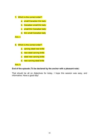 7. Which is the correct order?
            a. small Canadian thin lady
            b. Canadian small thin lady
            c. small thin Canadian lady
            d. thin small Canadian lady
   Ans. c


   8. Which is the correct order?
            a. carving steel new knife
            b. new steel carving knife
            c. steel new carving knife
            d. new carving steel knife
   Ans. b
End of the episode (To be declared by the anchor with a pleasant note)

That should be all on Adjectives for today. I hope this session was easy, and
informative. Have a good day!




                                          15
 
