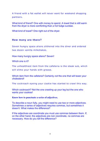 A friend with a fat wallet will never want for weekend shopping
partners.


What kind of friend? One with money to spend. A towel that is still warm
from the dryer is more comforting than a hot fudge sundae.

What kind of towel? One right out of the dryer.


How many are there?

Seven hungry space aliens slithered into the diner and ordered
two dozen vanilla milkshakes.


How many hungry space aliens? Seven!

Which one is it?

The unhealthiest item from the cafeteria is the steak sub, which
will slime your hands with grease.


Which item from the cafeteria? Certainly not the one that will lower your
cholesterol!

The cockroach eyeing your cookie has started to crawl this way.


Which cockroach? Not the one crawling up your leg but the one who
wants your cookies!

Know how to punctuate a series of adjectives.

To describe a noun fully, you might need to use two or more adjectives.
Sometimes a series of adjectives requires commas, but sometimes it
doesn't. What makes the difference?

If the adjectives are coordinate you must use commas between them. If,
on the other hand, the adjectives are non coordinate, no commas are
necessary. How do you tell the difference?




                                    4
 