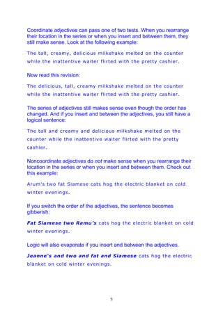 Coordinate adjectives can pass one of two tests. When you rearrange
their location in the series or when you insert and between them, they
still make sense. Look at the following example:

The tall, creamy, delicious milkshake melted on the counter
while the inattentive waiter flirted with the pretty cashier.


Now read this revision:

The delicious, tall, creamy milkshake melted on the counter
while the inattentive waiter flirted with the pretty cashier.


The series of adjectives still makes sense even though the order has
changed. And if you insert and between the adjectives, you still have a
logical sentence:

The tall and creamy and delicious milkshake melted on the
counter while the inattentive waiter flirted with the pretty
cashier.


Noncoordinate adjectives do not make sense when you rearrange their
location in the series or when you insert and between them. Check out
this example:

Arum’s two fat Siamese cats hog the electric blanket on cold
winter evenings.


If you switch the order of the adjectives, the sentence becomes
gibberish:

Fat Siamese two Ramu’s cats hog the electric blanket on cold
winter evenings.


Logic will also evaporate if you insert and between the adjectives.

Jeanne's and two and fat and Siamese cats hog the electric
blanket on cold winter evenings.




                                    5
 