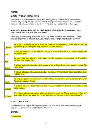SUPER:
          BASIC TYPES OF ADJECTIVES
          In English, it is common to use more than one adjective before a noun - for example,
          "He's a silly young fool," or "she's a smart, energetic woman." When we use more
          than one adjective, we need to put them in the right order, according to their type.


          VO3 WITH VISUAL DISPLAY OF THIS TABLE ON SCREEN. (Show first 4 rows,
          then after 2 seconds, the next four rows.)

          One way of classifying adjectives is on the basis of what they describe. These
          include- adjectives of opinion, size, age, shape, colour, origin, material and purpose.


             An opinion adjective explains what you think about something (other people may not
             agree with you). Examples: silly, beautiful, horrible, difficult
Opinion

             A size adjective, of course, tells you how big or small something is. Examples: large, tiny,
             enormous, little
Size
             An age adjective tells you how young or old something or someone is. Examples:
             ancient, new, young, old
Age
             A shape adjective describes the shape of something. Examples: square, round, flat,
             rectangular
Shape
             A colour adjective, of course, describes the colour of something. Examples: blue, pink,
             reddish, grey
Colour
             An origin adjective describes where something comes from. Examples: French, lunar,
             American, eastern, Greek
Origin
             A material adjective describes what something is made from. Examples: wooden, metal,
             cotton, paper
Material

             A purpose adjective describes what something is used for. These adjectives often end
             with "-ing". Examples: sleeping (as in "sleeping bag"), roasting (as in "roasting tin")
Purpose

          CUT TO ANCHOR4:

          While that was a simple classification, today, we shall learn about two more types of
          adjectives - Determiners and Participial Adjectives.

          SUPER:

          Determiners


                                                    6
 