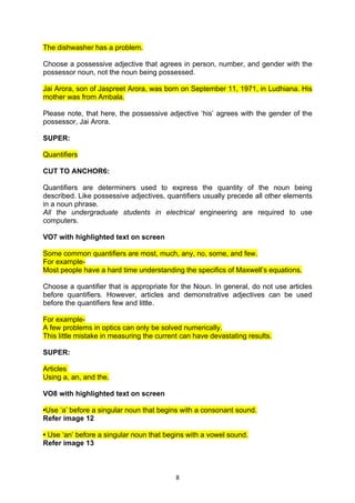 The dishwasher has a problem.

Choose a possessive adjective that agrees in person, number, and gender with the
possessor noun, not the noun being possessed.

Jai Arora, son of Jaspreet Arora, was born on September 11, 1971, in Ludhiana. His
mother was from Ambala.

Please note, that here, the possessive adjective ‘his’ agrees with the gender of the
possessor, Jai Arora.

SUPER:

Quantifiers

CUT TO ANCHOR6:

Quantifiers are determiners used to express the quantity of the noun being
described. Like possessive adjectives, quantifiers usually precede all other elements
in a noun phrase.
All the undergraduate students in electrical engineering are required to use
computers.

VO7 with highlighted text on screen

Some common quantifiers are most, much, any, no, some, and few.
For example-
Most people have a hard time understanding the specifics of Maxwell’s equations.

Choose a quantifier that is appropriate for the Noun. In general, do not use articles
before quantifiers. However, articles and demonstrative adjectives can be used
before the quantifiers few and little.

For example-
A few problems in optics can only be solved numerically.
This little mistake in measuring the current can have devastating results.

SUPER:

Articles
Using a, an, and the.

VO8 with highlighted text on screen

•Use ‘a’ before a singular noun that begins with a consonant sound.
Refer image 12

• Use ‘an’ before a singular noun that begins with a vowel sound.
Refer image 13



                                           8
 