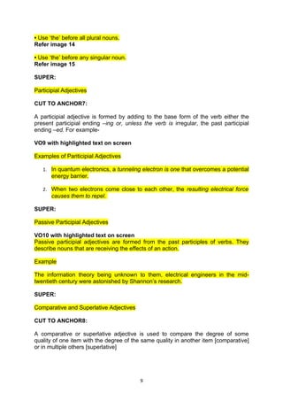 • Use ‘the’ before all plural nouns.
Refer image 14

• Use ‘the’ before any singular noun.
Refer image 15

SUPER:

Participial Adjectives

CUT TO ANCHOR7:

A participial adjective is formed by adding to the base form of the verb either the
present participial ending –ing or, unless the verb is irregular, the past participial
ending –ed. For example-

VO9 with highlighted text on screen

Examples of Pariticipial Adjectives

   1. In quantum electronics, a tunneling electron is one that overcomes a potential
       energy barrier.

   2. When two electrons come close to each other, the resulting electrical force
       causes them to repel.

SUPER:

Passive Participial Adjectives

VO10 with highlighted text on screen
Passive participial adjectives are formed from the past participles of verbs. They
describe nouns that are receiving the effects of an action.

Example

The information theory being unknown to them, electrical engineers in the mid-
twentieth century were astonished by Shannon’s research.

SUPER:

Comparative and Superlative Adjectives

CUT TO ANCHOR8:

A comparative or superlative adjective is used to compare the degree of some
quality of one item with the degree of the same quality in another item [comparative]
or in multiple others [superlative]




                                          9
 