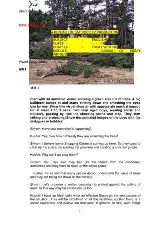 PES/ENG/IX/006



Note- Master File.

                      A PUNJAB EDUSAT SOCIETY PRODUCTION

                       SUBJECT                -    ENGLISH
                       CLASS                       -    IX
                       CHAPTER                -    ESSAY WRITING
                       MODULE                      -    BASICS   OF            ESSAY
                       WRITING

(Word Count-2885)

MM1

                                                                                    .


       MM-1


       Start with an animated visual, showing a green area full of trees. A big
       bulldozer comes in and starts striking down and smashing the trees
       one by one .Show this visual disaster with appropriate musical impact.
       for at least 2 to 3 secs. Two teen aged boys, wearing shirts and
       trousers, passing by, see the shocking scene and stop. They start
       talking and protesting.(Show the animated images of the boys with the
       dialogues in bubbles)

       Shyam: Have you seen what’s happening?

       Kushal :Yes. See how ruthlessly they are smashing the trees!

       Shyam: I believe some Shopping Centre is coming up here. So they want to
       clear up the space, by spoiling the greenery and creating a concrete jungle.

       Kushal: Why can’t we stop them?

       Shyam: No! They said they had got the orders from the concerned
       authorities and they have to clear up the whole space!

        Kushal; It’s so sad that many people do not understand the value of trees
       and they are being cut down so mercilessly.

       Shyam: Let’s organize a written campaign to protest against the cutting of
       trees. In this way may be others join us too.

       Kushal: I have an Idea! Let’s write an effective Essay on the seriousness of
       the situation. This will be circulated in all the localities, so that there is a
       social awareness and people are motivated in general, to stop such things

                                          1
 