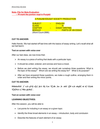 PES/ENG/IX/020

Note- File for Beta Evaluation
    - Pl mark the portion reqd in Punjabi

                            A PUNJAB EDUSAT SOCIETY PRODUCTION

                         SUBJECT           -         ENGLISH
                         CLASS                       -    IX
                         CHAPTER           -         ESSAY WRITING
                         MODULE                      -    PARTS OF AN ESSAY
                         (Word Count-2886)


CUT TO ANCHOR:

Hello friends. We had started off last time with the basics of essay writing. Let’s recall what all
we had learnt.

Text on screen with voice over

After our last class, we now know that-

    An essay is a piece of writing that deals with a particular topic.

    It should be united, ordered, and concise and have a mood.

    Before we start writing the essay, we should ask ourselves three questions: What is
     the topic of the essay? Whom are we writing the essay for? What is its purpose?

    After we have answered these questions, we make a rough outline, arranging them in
     order and then writing the minor points.

CUT TO ANCHOR:

ftfdnkoEhU ,i' n;h gVQ u[e/ jkA fJj f;oc T[;dk ;ko ;h .nkU j[D n;h nkgD/ ni d/ f;fynk
T[d/FkA s/ Mks gkJhJ/ .

Text on screen with voice over

LEARNING OBJECTIVES:

After this session, you will be able to

   •   List points for including in an essay on a given topic

   •   Identify the three broad elements in an essay – introduction, body and conclusion

   •   Describe the features of each element of an essay

                                                1
 