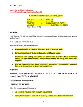 PES/ENG/IX/020

Note- File for Final Evaluation
    - Pl mark the portion reqd in Punjabi

                            A PUNJAB EDUSAT SOCIETY PRODUCTION

                         SUBJECT           -         ENGLISH
                         CLASS                       -    IX
                         CHAPTER           -         ESSAY WRITING PART II
                         MODULE                      -    PARTS OF AN ESSAY
                         (Word Count-2779)


ANCHOR:1

Hello friends. We had started off last time with the basics of essay writing. Let’s recall what all
we had learnt.

Text on screen with voice over

After our last class, we now know that-

    An essay is a piece of writing that deals with a particular topic.

    It should be united, ordered, and concise and have a mood.

    Before we start writing the essay, we should ask ourselves three questions:
     What is the topic of the essay? Whom are we writing the essay for? What is its
     purpose?

    After we have answered these questions, we make a rough outline, arranging
     them in order and then writing the minor points.

ANCHOR:2

ftfdnkoEhU ,i' n;h fgSbh tko gVQ uZ[e/ jkA fJj f;oc T[;dk ;ko ;h .nkU j[D n;h nkgD/ nZi d/
gkm d/ f;Zfynk T[d/FkA s/ Mks gkJhJ/ .

Text on screen with voice over

LEARNING OBJECTIVES:

After this session, you will be able to

   •   List points for including in an essay on a given topic

   •   Identify the three broad elements in an essay – introduction, body and conclusion


                                                1
 