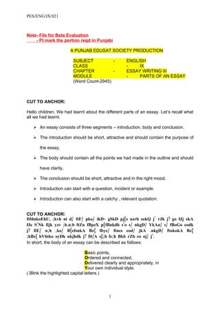 PES/ENG/IX/021



Note- File for Beta Evaluation
    - Pl mark the portion reqd in Punjabi

                       A PUNJAB EDUSAT SOCIETY PRODUCTION

                         SUBJECT           -         ENGLISH
                         CLASS                       -    IX
                         CHAPTER           -         ESSAY WRITING III
                         MODULE                      -    PARTS OF AN ESSAY
                         (Word Count-2945)



CUT TO ANCHOR:

Hello children, We had learnt about the different parts of an essay. Let’s recall what
all we had learnt.

    An essay consists of three segments – introduction, body and conclusion.

    The introduction should be short, attractive and should contain the purpose of

       the essay.

    The body should contain all the points we had made in the outline and should

       have clarity.

    The conclusion should be short, attractive and in the right mood.

    Introduction can start with a question, incident or example.

    Introduction can also start with a catchy , relevant quotation.


CUT TO ANCHOR:
ftfdnkoEhU, ;kvh ni d / ftF/ pko / ikD- gSkD pj[s uzrh sokQ j' rJh j? go fJj skA
fJe S'Nk fijk yzv ;h.n;b ftZu fBpzX p[fBnkdh s'o s/ nkgD/ YkAu/ s/ fBoGo eodk
j? fiE/ n;h ;ko/ B[efsnkA Bz{ fbye/ ftnes eod / jkA .nkgD/ ftukokA Bz{
;kBz{ bVhtko oyDk ukjhdk j? fit/A s[;h fe;h Bkb rZb eo oj/ j'.
In short, the body of an essay can be described as follows:

                                Basic points,
                                Ordered and connected,
                                Delivered clearly and appropriately, in
                                Your own individual style.
( Blink the highlighted capital letters.)




                                            1
 