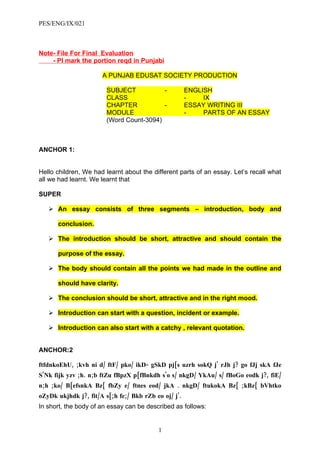 PES/ENG/IX/021



Note- File For Final Evaluation
    - Pl mark the portion reqd in Punjabi

                      A PUNJAB EDUSAT SOCIETY PRODUCTION

                        SUBJECT           -           ENGLISH
                        CLASS                         -    IX
                        CHAPTER           -           ESSAY WRITING III
                        MODULE                        -    PARTS OF AN ESSAY
                        (Word Count-3094)



ANCHOR 1:


Hello children, We had learnt about the different parts of an essay. Let’s recall what
all we had learnt. We learnt that

SUPER

    An essay consists of three segments – introduction, body and

      conclusion.

    The introduction should be short, attractive and should contain the

      purpose of the essay.

    The body should contain all the points we had made in the outline and

      should have clarity.

    The conclusion should be short, attractive and in the right mood.

    Introduction can start with a question, incident or example.

    Introduction can also start with a catchy , relevant quotation.


ANCHOR:2

ftfdnkoEhU, ;kvh ni d/ ftF/ pko/ ikD- gSkD pj[s uzrh sokQ j' rJh j? go fJj skA fJe
S'Nk fijk yzv ;h. n;b ftZu fBpzX p[fBnkdh s'o s/ nkgD/ YkAu/ s/ fBoGo eodk j?, fiE/
n;h ;ko/ B[efsnkA Bz{ fbZy e/ ftnes eod/ jkA . nkgD/ ftukokA Bz{ ;kBz{ bVhtko
oZyDk ukjhdk j?, fit/A s[;h fe;/ Bkb rZb eo oj/ j'.
In short, the body of an essay can be described as follows:


                                          1
 