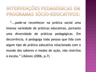 “ ...pode-se reconhecer na prática social uma imensa variedade de práticas educativas, portanto uma diversidade de práticas pedagógicas. Em decorrência, é pedagoga toda pessoa que lida com algum tipo de prática educativa relacionada com o mundo dos saberes e modos de ação, não restritos à escola.” Libâneo (2006, p.7) 