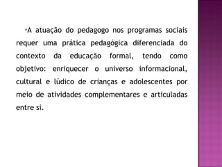 A atuação do pedagogo nos programas sociais requer uma prática pedagógica diferenciada do contexto da educação formal, tendo como objetivo: enriquecer o universo informacional, cultural e lúdico de crianças e adolescentes por meio de atividades complementares e articuladas entre si. 