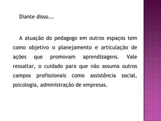 Diante disso... A atuação do pedagogo em outros espaços tem como objetivo o planejamento e articulação de ações que promovam aprendizagens. Vale ressaltar, o cuidado para que não assuma outros campos profissionais como assistência social, psicologia, administração de empresas. 