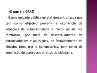 O que é o CRAS? É uma unidade pública estatal descentralizada que tem como objetivo prevenir a ocorrência de situações de vulnerabilidade e riscos sociais nos territórios, por meio do desenvolvimento de potencialidades e aquisições, do fortalecimento de vínculos familiares e comunitários, bem como da ampliação do acesso aos direitos de cidadania. 