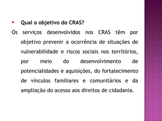 Qual o objetivo do CRAS? Os serviços desenvolvidos nos CRAS têm por objetivo prevenir a ocorrência de situações de vulnerabilidade e riscos sociais nos territórios, por meio do desenvolvimento de potencialidades e aquisições, do fortalecimento de vínculos familiares e comunitários e da ampliação do acesso aos direitos de cidadania.  