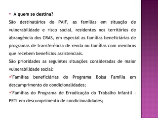 A quem se destina? São destinatários do PAIF, as famílias em situação de vulnerabilidade e risco social, residentes nos territórios de abrangência dos CRAS, em especial as famílias beneficiárias de programas de transferência de renda ou famílias com membros que recebem benefícios assistenciais. São prioridades as seguintes situações consideradas de maior vulnerabilidade social: Famílias beneficiárias do Programa Bolsa Família em descumprimento de condicionalidades; Famílias do Programa de Erradicação do Trabalho Infantil – PETI em descumprimento de condicionalidades; 