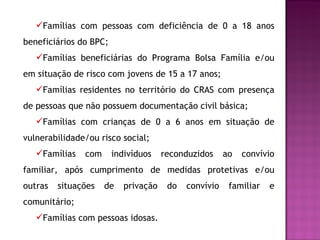 Famílias com pessoas com deficiência de 0 a 18 anos beneficiários do BPC; Famílias beneficiárias do Programa Bolsa Família e/ou em situação de risco com jovens de 15 a 17 anos; Famílias residentes no território do CRAS com presença de pessoas que não possuem documentação civil básica; Famílias com crianças de 0 a 6 anos em situação de vulnerabilidade/ou risco social; Famílias com indivíduos reconduzidos ao convívio familiar, após cumprimento de medidas protetivas e/ou outras situações de privação do convívio familiar e comunitário; Famílias com  pessoas idosas. 