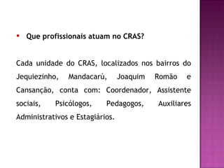 Que profissionais atuam no CRAS? Cada unidade do CRAS,  localizados nos bairros do Jequiezinho, Mandacarú, Joaquim Romão e Cansanção,  conta com: Coordenador, Assistente sociais, Psicólogos, Pedagogos, Auxiliares Administrativos e Estagiários.  
