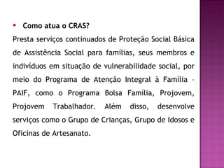 Como atua o CRAS? Presta serviços continuados de Proteção Social Básica de Assistência Social para famílias, seus membros e indivíduos em situação de vulnerabilidade social, por meio do Programa de Atenção Integral à Família – PAIF, como o Programa Bolsa Família, Projovem, Projovem Trabalhador. Além disso, desenvolve serviços como o Grupo de Crianças, Grupo de Idosos e Oficinas de Artesanato. 