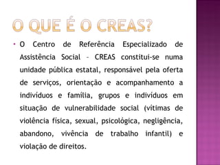 O Centro de Referência Especializado de Assistência Social – CREAS constitui-se numa unidade pública estatal, responsável pela oferta de serviços, orientação e acompanhamento a indivíduos e família, grupos e indivíduos em situação de vulnerabilidade social (vítimas de violência física, sexual, psicológica, negligência, abandono, vivência de trabalho infantil) e violação de direitos.  