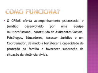 O CREAS oferta acompanhamento psicossocial e jurídico desenvolvido por uma equipe multiprofissional, constituída de Assistentes Sociais, Psicólogos, Educadores, Assessor Jurídico e um Coordenador, de modo a fortalecer a capacidade de proteção da família e favorecer superação de situação da violência vivida. 