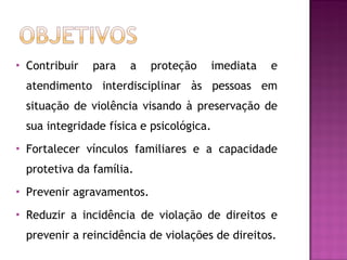 Contribuir para a proteção imediata e atendimento interdisciplinar às pessoas em situação de violência visando à preservação de sua integridade física e psicológica. Fortalecer vínculos familiares e a capacidade protetiva da família. Prevenir agravamentos. Reduzir a incidência de violação de direitos e prevenir a reincidência de violações de direitos. 