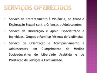 Serviço de Enfrentamento à Violência, ao Abuso e Exploração Sexual contra Crianças e Adolescentes; Serviço de Orientação e Apoio Especializado a Indivíduos, Grupos e Famílias Vítimas de Violência; Serviço de Orientação e Acompanhamento a Adolescentes em Cumprimento de Medida Socioeducativa de Liberdade Assistida e de Prestação de Serviços à Comunidade. 