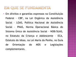 Em direitos e garantias expressos na Constituição Federal – CBF, na Lei Orgânica da Assistência Social – LOAS, Política Nacional de Assistência Social – PNAS, Norma Operacional Básica do Sistema Único de Assistência Social – NOB/SUAS, no Estatuto da Criança e Adolescente – ECA, Estatuto do Idoso, na Lei Maria da Penha, no Guia de Orientação do MDS e Legislações complementares. 