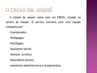 A cidade de Jequié conta com um CREAS, situado no centro da cidade. O serviço funciona com uma equipe composta por: Coordenador; Pedagogos; Psicólogos; Assistente Social; Assessor Jurídico; Educadores Sociais; Assistente administrativo e recepcionista. 