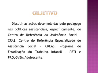 Discutir as ações desenvolvidas pelo pedagogo nas políticas assistenciais, especificamente, do Centro de Referência da Assistência Social – CRAS, Centro de Referência Especializado de Assistência Social – CREAS, Programa de Erradicação do Trabalho Infantil – PETI e PROJOVEM Adolescente.  