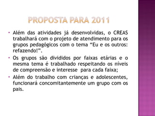Além das atividades já desenvolvidas, o CREAS trabalhará com o projeto de atendimento para os grupos pedagógicos com o tema “Eu e os outros: refazendo!”. Os grupos são divididos por faixas etárias e o mesma tema é trabalhado respeitando os níveis de compreensão e interesse  para cada faixa; Além do trabalho com crianças e adolescentes, funcionará concomitantemente um grupo com os pais. 