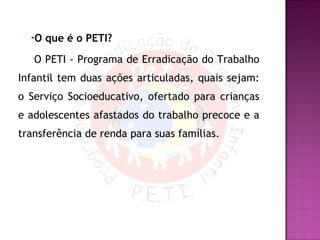 O que é o PETI?   O PETI - Programa de Erradicação do Trabalho Infantil tem duas ações articuladas, quais sejam: o Serviço Socioeducativo, ofertado para crianças e adolescentes afastados do trabalho precoce e a transferência de renda para suas famílias. 