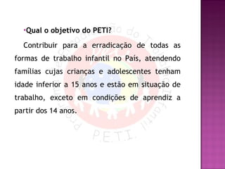 Qual o objetivo do PETI? Contribuir para a erradicação de todas as formas de trabalho infantil no País, atendendo famílias cujas crianças e adolescentes tenham idade inferior a 15 anos e estão em situação de trabalho, exceto em condições de aprendiz a partir dos 14 anos. 