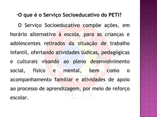 O que é o Serviço Socioeducativo do PETI?   O Serviço Socioeducativo compõe ações, em horário alternativo à escola, para as crianças e adolescentes retirados da situação de trabalho infantil, ofertando atividades lúdicas, pedagógicas e culturais visando ao pleno desenvolvimento social, físico e mental, bem como o acompanhamento familiar e atividades de apoio ao processo de aprendizagem, por meio de reforço escolar. 