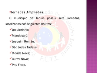 Jornadas Ampliadas O município de Jequié possui sete Jornadas, localizadas nos seguintes bairros:  Jequiezinho; Mandacarú; Joaquim Romão;  São Judas Tadeus; Cidade Nova; Curral Novo; Pau Ferro. 