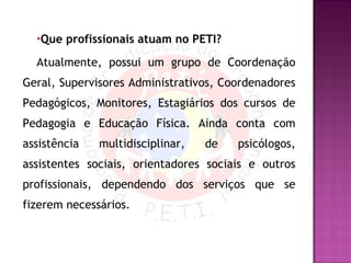 Que profissionais atuam no PETI? Atualmente, possui um grupo de Coordenação Geral, Supervisores Administrativos, Coordenadores Pedagógicos, Monitores, Estagiários dos cursos de Pedagogia e Educação Física. Ainda conta com assistência multidisciplinar, de psicólogos, assistentes sociais, orientadores sociais e outros profissionais, dependendo dos serviços que se fizerem necessários.  