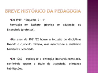 Em 1939 – “Esquema  3 + 1” Formação em Bacharel (técnico em educação) ou Licenciado (professor). Nos anos de 1961/62 houve a inclusão de disciplinas fixando o currículo mínimo, mas manteve-se a dualidade bacharel x licenciado. Em 1969 – excluiu-se a distinção bacharel/licenciado, conferindo apenas o titulo de licenciado, ofertando habilitações. 