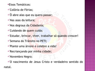 Eixos Temáticos: Colônia de Férias; Ô abre alas que eu quero passar; Nas asas da leitura; Nos degraus da Cidadania; Cuidando de quem cuida; Estudar, brincar, viver, trabalhar só quando crescer! Semana do Trânsito no PETI; Plante uma árvore e celebre a vida! Recriançando por minha cidade; Novembro Negro; O nascimento de Jesus Cristo e verdadeiro sentido do natal. 