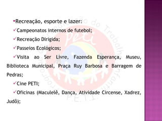 Recreação, esporte e lazer : Campeonatos internos de futebol; Recreação Dirigida; Passeios Ecológicos; Visita ao Ser Livre, Fazenda Esperança, Museu, Biblioteca Municipal, Praça Ruy Barbosa e Barragem de Pedras; Cine PETI; Oficinas (Maculelê, Dança, Atividade Circense, Xadrez, Judô); 