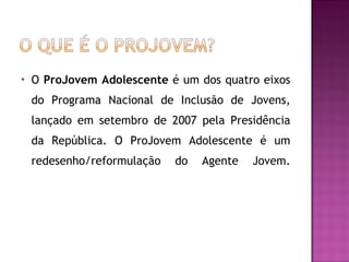 O  ProJovem Adolescente  é um dos quatro eixos do Programa Nacional de Inclusão de Jovens, lançado em setembro de 2007 pela Presidência da República. O ProJovem Adolescente é um redesenho/reformulação do Agente Jovem.   