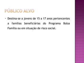 Destina-se a jovens de 15 a 17 anos pertencentes a famílias beneficiárias do Programa Bolsa Família ou em situação de risco social.  