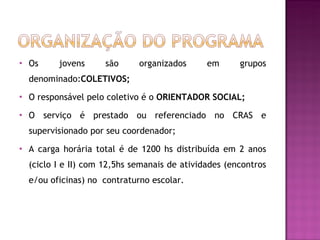 Os jovens são organizados em grupos denominado: COLETIVOS; O responsável pelo coletivo é o  ORIENTADOR SOCIAL; O serviço é prestado ou referenciado no CRAS e supervisionado por seu coordenador; A carga horária total é de 1200 hs distribuída em 2 anos (ciclo I e II) com 12,5hs semanais de atividades (encontros e/ou oficinas) no  contraturno escolar. 