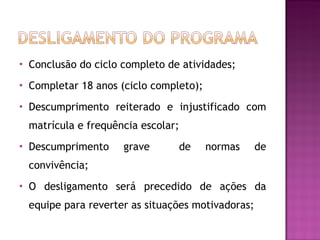 Conclusão do ciclo completo de atividades; Completar 18 anos (ciclo completo); Descumprimento reiterado e injustificado com matrícula e frequência escolar;  Descumprimento grave  de normas de convivência; O desligamento será precedido de ações da equipe para reverter as situações motivadoras; 