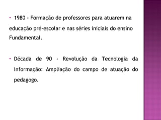 1980 - Formação de professores para atuarem na educação pré-escolar e nas séries iniciais do ensino Fundamental. Década de 90 - Revolução da Tecnologia da Informação: Ampliação do campo de atuação do pedagogo. 