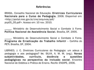 Referências BRASIL. Conselho Nacional de Educação.  Diretrizes Curriculares Nacionais para o Curso de Pedagogia , 2006. Disponível em: <http://portal.mec.gov.br/cne/arquivos/pdf/ pcp05_05.pdf>. Acesso em: 10 nov. 2010.   _____. Ministério do Desenvolvimento Social e Combate à Fome.  Política Nacional de Assistência Social.  Brasília, DF, 2005.   _____. Ministério do Desenvolvimento Social e Combate à Fome.  Programa de Erradicação do Trabalho Infantil  – Cartilha do PETI. Brasília, DF, 2004.   LIBÂNEO, J. C. Diretrizes Curriculares da Pedagogia: um adeus à pedagogia e aos pedagogos?  In:  SILVA, A. M. M. (org.).  Novas subjetividades, currículo, docência e questões pedagógicas na perspectiva da inclusão social . Encontro Nacional de Didática e Prática de Ensino. Recife: ENDIPE, 2006. 