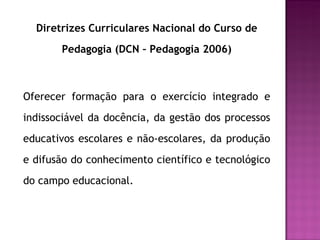 Diretrizes Curriculares Nacional do Curso de Pedagogia (DCN – Pedagogia 2006) Oferecer formação para o exercício integrado e indissociável da docência, da gestão dos processos educativos escolares e não-escolares, da produção e difusão do conhecimento científico e tecnológico do campo educacional. 