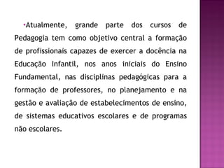 Atualmente, grande parte dos cursos de Pedagogia tem como objetivo central a formação de profissionais capazes de exercer a docência na Educação Infantil, nos anos iniciais do Ensino Fundamental, nas disciplinas pedagógicas para a formação de professores, no planejamento e na gestão e avaliação de estabelecimentos de ensino, de sistemas educativos escolares e de programas não escolares. 