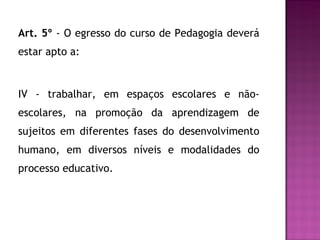 Art. 5º  - O egresso do curso de Pedagogia deverá estar apto a: IV - trabalhar, em espaços escolares e não-escolares, na promoção da aprendizagem de sujeitos em diferentes fases do desenvolvimento humano, em diversos níveis e modalidades do processo educativo. 