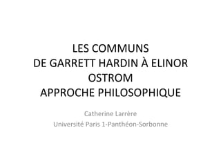 LES	COMMUNS	
DE	GARRETT	HARDIN	À	ELINOR	
OSTROM	
APPROCHE	PHILOSOPHIQUE	
	
Catherine	Larrère	
Université	Paris	1-Panthéon-Sorbonne	
 